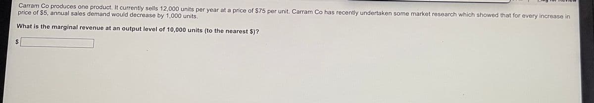 Carram Co produces one product. It currently sells 12,000 units per year at a price of $75 per unit. Carram Co has recently undertaken some market research which showed that for every increase in
price of $5, annual sales demand would decrease by 1,000 units.
What is the marginal revenue at an output level of 10,000 units (to the nearest $)?
$