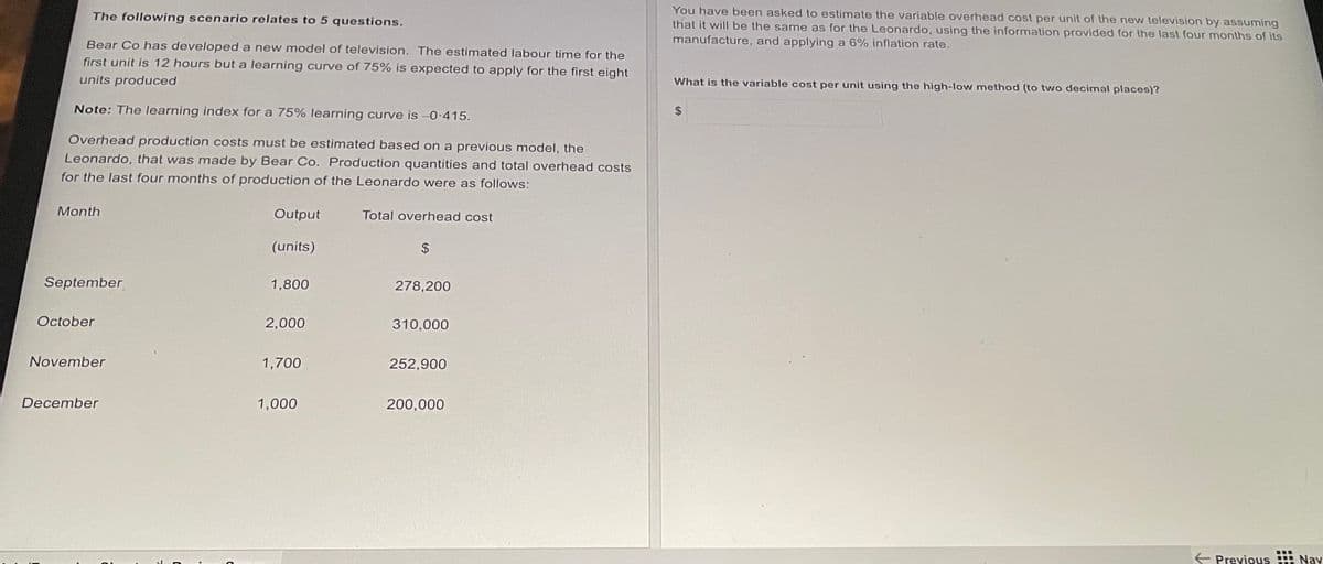 The following scenario relates to 5 questions.
Bear Co has developed a new model of television. The estimated labour time for the
first unit is 12 hours but a learning curve of 75% is expected to apply for the first eight
units produced
Note: The learning index for a 75% learning curve is -0.415.
Overhead production costs must be estimated based on a previous model, the
Leonardo, that was made by Bear Co. Production quantities and total overhead costs
for the last four months of production of the Leonardo were as follows:
Month
Output
Total overhead cost
(units)
$
September
1,800
278,200
October
2,000
310,000
November
1,700
252,900
December
200,000
1,000
You have been asked to estimate the variable overhead cost per unit of the new television by assuming
that it will be the same as for the Leonardo, using the information provided for the last four months of its
manufacture, and applying a 6% inflation rate.
What is the variable cost per unit using the high-low method (to two decimal places)?
← Previous Navi