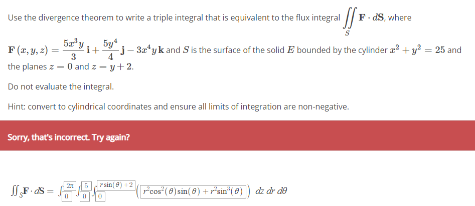 Use the divergence theorem to write a triple integral that is equivalent to the flux integral F
F(x, y, z) =
=
the planes z = 0 and z = y + 2.
Do not evaluate the integral.
Hint: convert to cylindrical coordinates and ensure all limits of integration are non-negative.
JfF.ds=
5x³y¡ _5y¹
3
Sorry, that's incorrect. Try again?
=
S
-j - 3x¹yk and S is the surface of the solid E bounded by the cylinder x² + y² = 25 and
4
286
rsin(8) +2
0
-²³sin³ (0)) dz dr de
F.ds, where
cos² (0) sin(0) +r²sin³ (0)