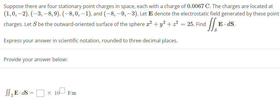 Suppose there are four stationary point charges in space, each with a charge of 0.0067 C. The charges are located at
(1, 0, −2), (−3,−8, 9), (-8, 0, -1), and (-8,-9, -3). Let E denote the electrostatic field generated by these point
charges. Let S be the outward-oriented surface of the sphere x² + y² + z²
¹ff₁₁
Express your answer in scientific notation, rounded to three decimal places.
Provide your answer below:
ff E· ds = × 10 F/m
X
=
25. Find
E. ds.