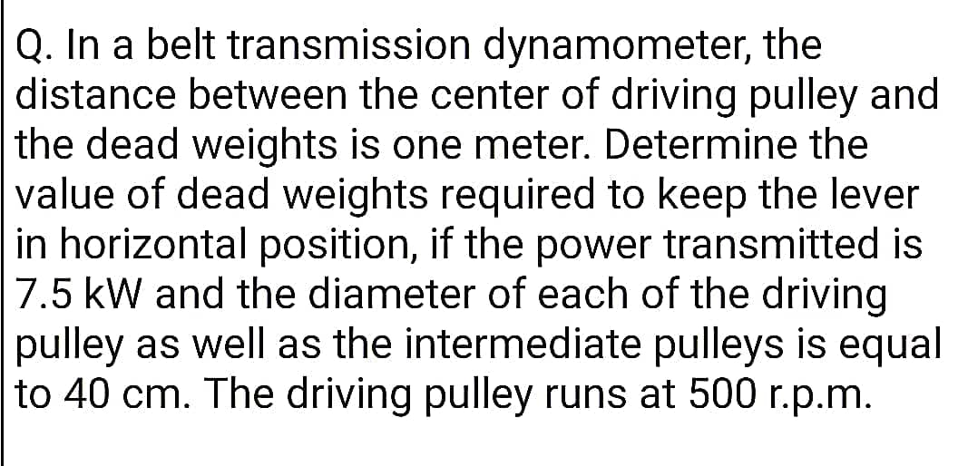 Q. In a belt transmission dynamometer, the
distance between the center of driving pulley and
the dead weights is one meter. Determine the
value of dead weights required to keep the lever
in horizontal position, if the power transmitted is
7.5 kW and the diameter of each of the driving
pulley as well as the intermediate pulleys is equal
to 40 cm. The driving pulley runs at 500 r.p.m.
