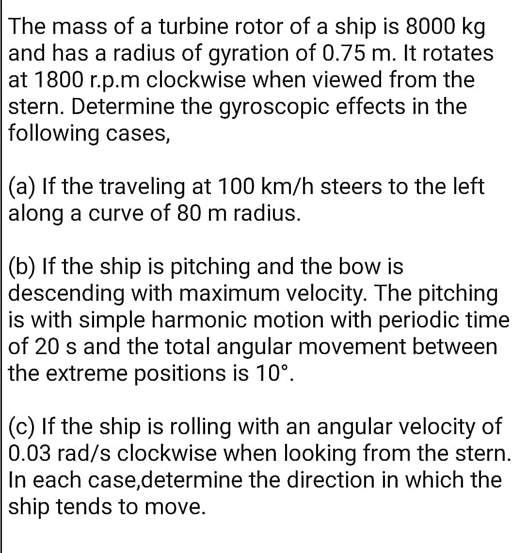 The mass of a turbine rotor of a ship is 8000 kg
and has a radius of gyration of 0.75 m. It rotates
at 1800 r.p.m clockwise when viewed from the
stern. Determine the gyroscopic effects in the
following cases,
(a) If the traveling at 100 km/h steers to the left
along a curve of 80 m radius.
(b) If the ship is pitching and the bow is
descending with maximum velocity. The pitching
is with simple harmonic motion with periodic time
of 20 s and the total angular movement between
the extreme positions is 10°.
(c) If the ship is rolling with an angular velocity of
0.03 rad/s clockwise when looking from the stern.
In each case,determine the direction in which the
ship tends to move.
