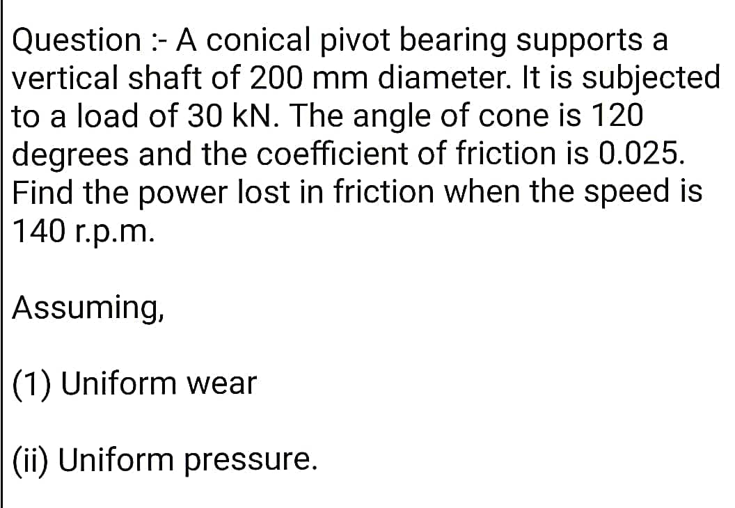 Question :- A conical pivot bearing supports a
vertical shaft of 200 mm diameter. It is subjected
to a load of 30 kN. The angle of cone is 120
degrees and the coefficient of friction is 0.025.
Find the power lost in friction when the speed is
140 r.p.m.
Assuming,
(1) Uniform wear
(ii) Uniform pressure.
