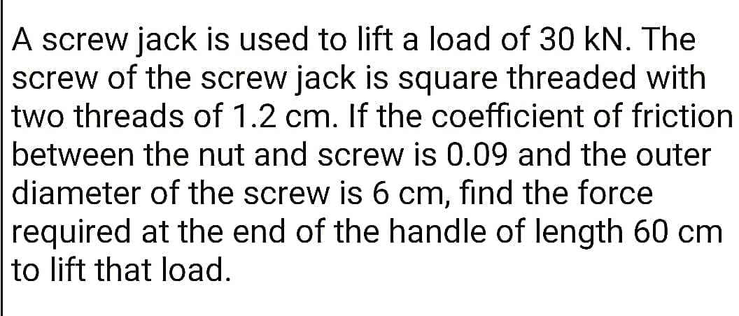 A screw jack is used to lift a load of 30 kN. The
screw of the screw jack is square threaded with
two threads of 1.2 cm. If the coefficient of friction
between the nut and screw is 0.09 and the outer
diameter of the screw is 6 cm, find the force
required at the end of the handle of length 60 cm
to lift that load.
