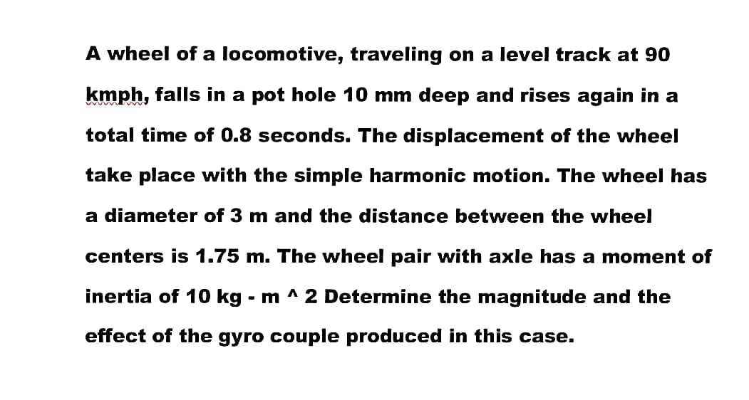 A wheel of a locomotive, traveling on a level track at 90
kmph, falls in a pot hole 10 mm deep and rises again in a
total time of 0.8 seconds. The displacement of the wheel
take place with the simple harmonic motion. The wheel has
a diameter of 3 m and the distance between the wheel
centers is 1.75 m. The wheel pair with axle has a moment of
inertia of 10 kg - m ^ 2 Determine the magnitude and the
effect of the gyro couple produced in this case.
