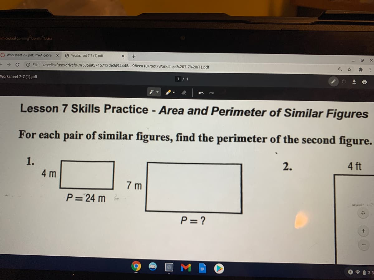 imicrobial Corning Gorilla Glass
O Worksheet 7-7.pdf: Pre-Algebra
O Worksheet 7-7 (1). pdf
O File
/media/fuse/drivefs-79585e95746712de0d94445ae98eea10/root/Worksheet%207-7%20(1).pdf
Worksheet 7-7 (1).pdf
1 / 1
Lesson 7 Skills Practice - Area and Perimeter of Similar Figures
For each pair of similar figures, find the perimeter of the second figure.
1.
2.
4 ft
4 m
7 m
P= 24 m
P= ?
O VI 3:3
Σ
