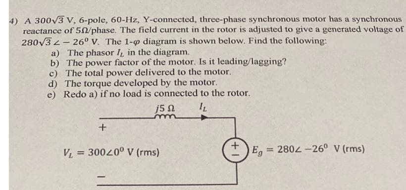 4) A 300V3 V, 6-pole, 60-Hz, Y-connected, three-phase synchronous motor has a synchronous
reactance of 50/phase. The field current in the rotor is adjusted to give a generated voltage of
280V3 2- 26° v. The 1-p diagram is shown below. Find the following:
a) The phasor I in the diagram.
b) The power factor of the motor. Is it leading/lagging?
c) The total power delivered to the motor.
d) The torque developed by the motor.
e) Redo a) if no load is connected to the rotor.
j5 n
V = 30040° V (rms)
E, = 2802 -26° V (rms)
%3D
