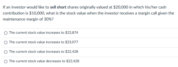 If an investor would like to sell short shares originally valued at $20,000 in which his/her cash
contribution is $10,000, what is the stock value when the investor receives a margin call given the
maintenance margin of 30%?
The current stock value increases to $23,874
The current stock value increases to $23,077
The current stock value increases to $22,428
The current stock value decreases to $22,428