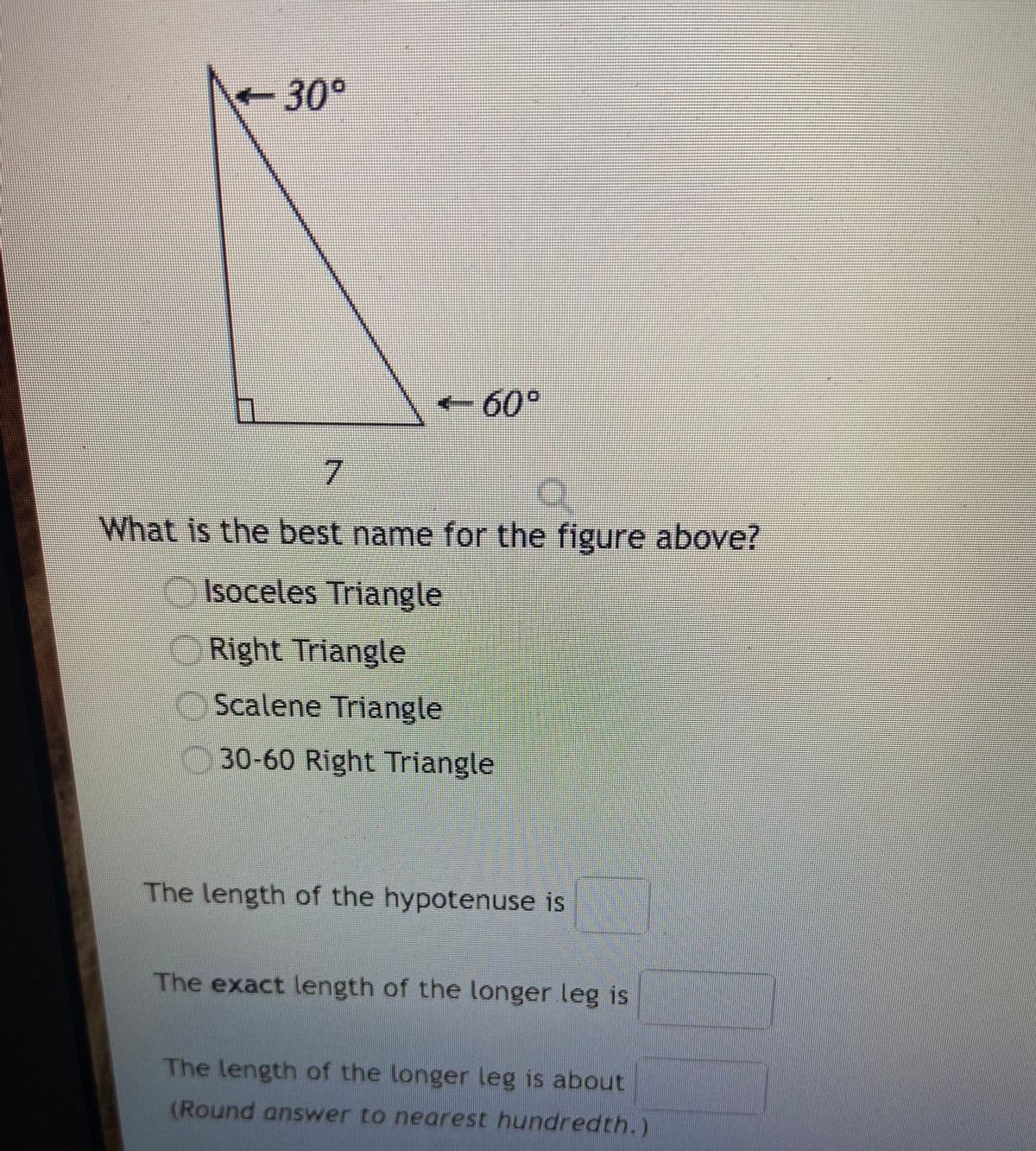 30°
- 60°
7.
What is the best name for the figure above?
OIsoceles Triangle
ORight Triangle
Scalene Triangle
30-60 Right Triangle
The length of the hypotenuse is
The exact length of the longer leg is
The length of the longer leg is about
(Round answer to nearest hundredth.)
