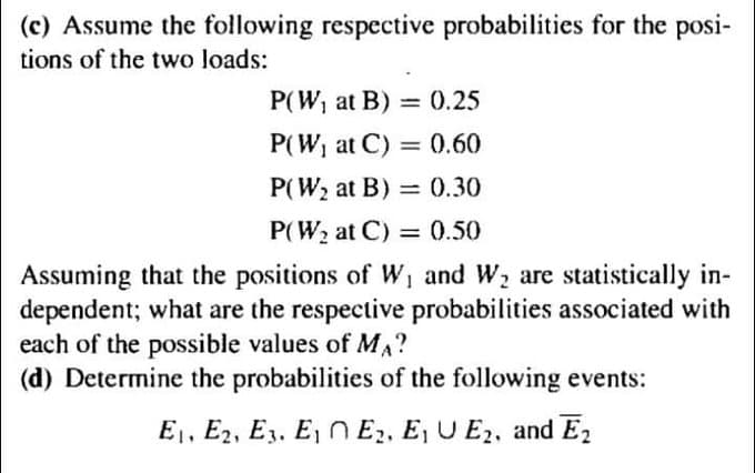 (c) Assume the following respective probabilities for the posi-
tions of the two loads:
P(W, at B) = 0.25
P(W, at C) = 0.60
P(W2 at B)
= 0.30
P(W2 at C) = 0.50
Assuming that the positions of W, and W, are statistically in-
dependent; what are the respective probabilities associated with
each of the possible values of MA?
(d) Determine the probabilities of the following events:
E1, E2, E3. E, N E2, E, U E2, and E2
