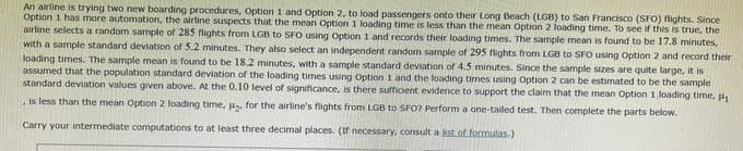 An airline is trying two new boarding procedures, Option 1 and Option 2, to load passengers onto their Long Beach (LGB) to San Francisco (SFO) flights. Since
Option 1 has more automation, the airline suspects that the mean Option 1 loading time is less than the mean Option 2 loading time. To see if this is true, the
airline selects a random sample of 285 flights from LGB to SFO using Option 1 and records their loading times. The sample mean is found to be 17.8 minutes,
with a sample standard deviation of 5.2 minutes. They also select an independent random sample of 295 flights from LGB to SFO using Option 2 and record their
loading times. The sample mean is found to be 18.2 minutes, with a sample standard deviation of 4.5 minutes. Since the sample sizes are quite large, it is
assumed that the population standard deviation of the loading times using Option 1 and the loading times using Option 2 can be estimated to be the sample
standard deviation values given above. At the 0.10 level of significance, is there sufficient evidence to support the claim that the mean Option 1 loading time, H
is less than the mean Option 2 loading time, , for the airline's flights from LGB to SFO? Perform a one-tailed test. Then complete the parts below.
Carry your intermediate computations to at least three decimal places. (If necessary, consult a ist of formulas.)
