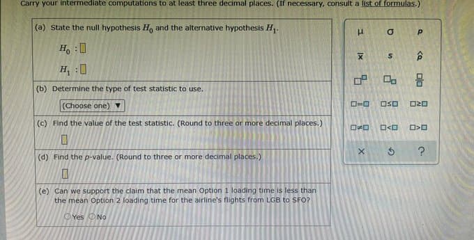 Carry your intermediate computations to at least three decimal places. (If necessary, consult a list of formulas.)
(a) State the null hypothesis H, and the alternative hypothesis H,.
H :0
合
H :0
(b) Determine the type of test statistic to use.
(Choose one)
OSO
(c) Find the value of the test statistic. (Round to three or more decimal places.)
(d) Find the p-value. (Round to three or more decimal places.)
(e) Can we support the claim that the mean Option 1 loading time is less than
the mean Option 2 loading time for the airline's flights from LGB to SFO?
OYes ONo
