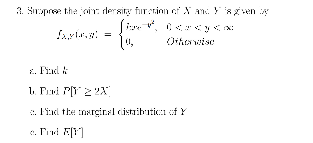 3. Suppose the joint density function of X and Y is given by
kxe¯y², 0<x<y<
0,
Otherwise
fx,y (x, y)
=
a. Find k
b. Find P[Y ≥ 2X]
c. Find the marginal distribution of Y
c. Find E[Y]