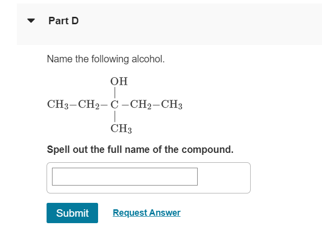 ▼
Part D
Name the following alcohol.
OH
CH3-CH2-C-CH2-CH3
CH3
Spell out the full name of the compound.
Submit
Request Answer