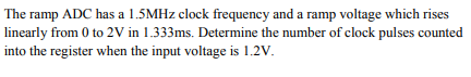 The ramp ADC has a 1.5MHZ clock frequency and a ramp voltage which rises
linearly from 0 to 2V in 1.333ms. Determine the number of clock pulses counted
into the register when the input voltage is 1.2V.
