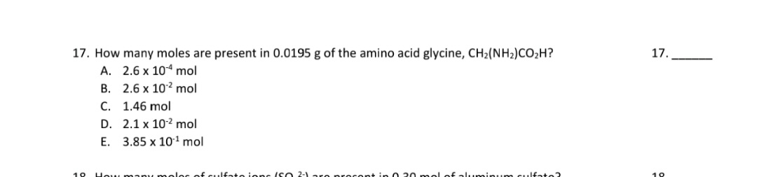 17. How many moles are present in 0.0195 g of the amino acid glycine, CH2(NH2)CO;H?
A. 2.6 x 10“ mol
B. 2.6 x 102 mol
C. 1.46 mol
D. 2.1 x 102 mol
E. 3.85 x 101 mol
