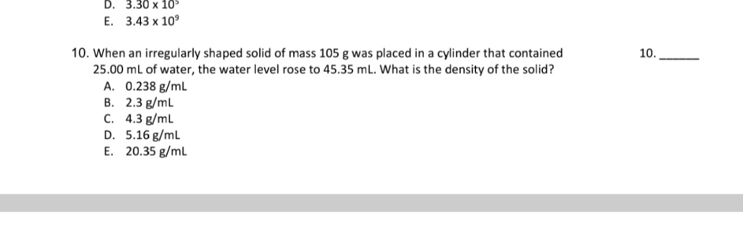 10. When an irregularly shaped solid of mass 105 g was placed in a cylinder that contained
25.00 ml of water, the water level rose to 45.35 ml. What is the density of the solid?
A. 0.238 g/mL
B. 2.3 g/mL
C. 4.3 g/mL
D. 5.16 g/ml
E. 20.35 g/mL
