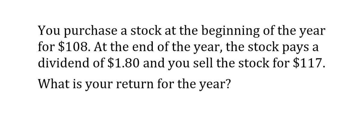 You purchase a stock at the beginning of the year
for $108. At the end of the year, the stock pays a
dividend of $1.80 and you sell the stock for $117.
What is your return for the year?