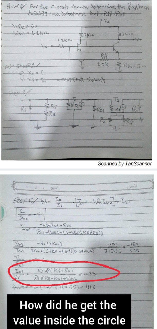 How 2/ For the circuit Shown, determine the feedback
topology and determine Avf, Rif Rof-
Vcc
life so
Soy Step1/
tos xes i
Step 2/
R₁
51 //
Lo
Ibe
Tb1
Ib2
63
Ibl
Is
التاريخ
7
..current Sthaमो
Is
Ib₂hfe Ibra Rc1
shig
352
Step 5/ Ais [o= = hfe Ib₂] : 16₂
-50 (3K)
3K+(1.1ks +(51) (0.048K)
Rs 1/(R+R)
Rs // Re-Rathies
8.8
Re1+(hie2+ (1+hfe) (RE/Rp))
0.35
-6) (-35) = 413
¥300
F
2
Scanned by TapScanner
FRO
-150
3+3.35
: 290gbl
How did he get the
value inside the circle
-15.
635