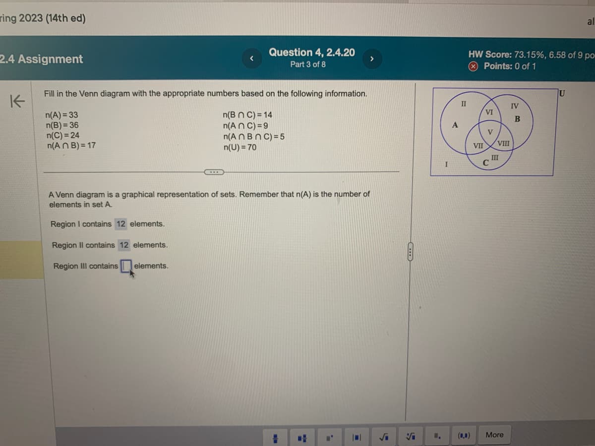 ring 2023 (14th ed)
2.4 Assignment
K
Fill in the Venn diagram with the appropriate numbers based on the following information.
n(A)=33
n(B n C) = 14
n(B) = 36
n(An C) = 9
n(An BnC)=5
n(U) = 70
n(C)=24
n(ANB) = 17
Question 4, 2.4.20
Part 3 of 8
...
A Venn diagram is a graphical representation of sets. Remember that n(A) is the number of
elements in set A.
Region I contains 12 elements.
Region Il contains 12 elements.
Region III contains elements.
||
S
Vi
A
II
HW Score: 73.15%, 6.58 of 9 po-
Points: 0 of 1
1. (0,0)
VII
VI
V
VIII
III
More
IV
B
al
U