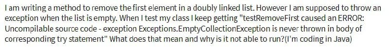 I am writing a method to remove the first element in a doubly linked list. However I am supposed to throw an
exception when the list is empty. When I test my class I keep getting "testRemoveFirst caused an ERROR:
Uncompilable source code - exception Exceptions. EmptyCollection Exception is never thrown in body of
corresponding try statement" What does that mean and why is it not able to run? (I'm coding in Java)