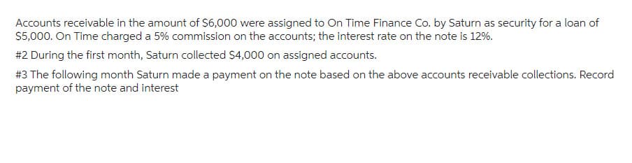 Accounts receivable in the amount of $6,000 were assigned to On Time Finance Co. by Saturn as security for a loan of
$5,000. On Time charged a 5% commission on the accounts; the interest rate on the note is 12%.
#2 During the first month, Saturn collected $4,000 on assigned accounts.
#3 The following month Saturn made a payment on the note based on the above accounts receivable collections. Record
payment of the note and interest