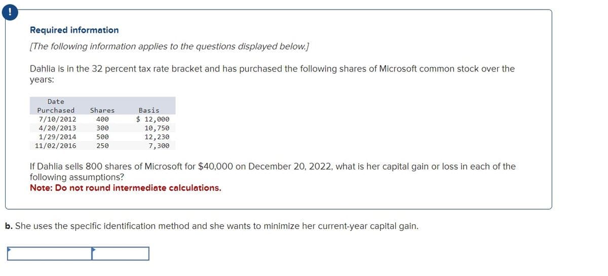 !
Required information
[The following information applies to the questions displayed below.]
Dahlia is in the 32 percent tax rate bracket and has purchased the following shares of Microsoft common stock over the
years:
Date
Purchased Shares
7/10/2012
400
4/20/2013
300
1/29/2014
500
11/02/2016
250
Basis
$ 12,000
10,750
12,230
7,300
If Dahlia sells 800 shares of Microsoft for $40,000 on December 20, 2022, what is her capital gain or loss in each of the
following assumptions?
Note: Do not round intermediate calculations.
b. She uses the specific identification method and she wants to minimize her current-year capital gain.