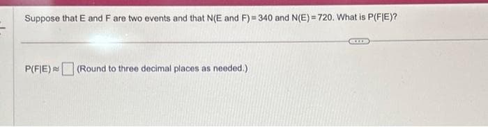 Suppose that E and F are two events and that N(E and F)=340 and N(E)=720. What is P(FIE)?
P(FIE) (Round to three decimal places as needed.)