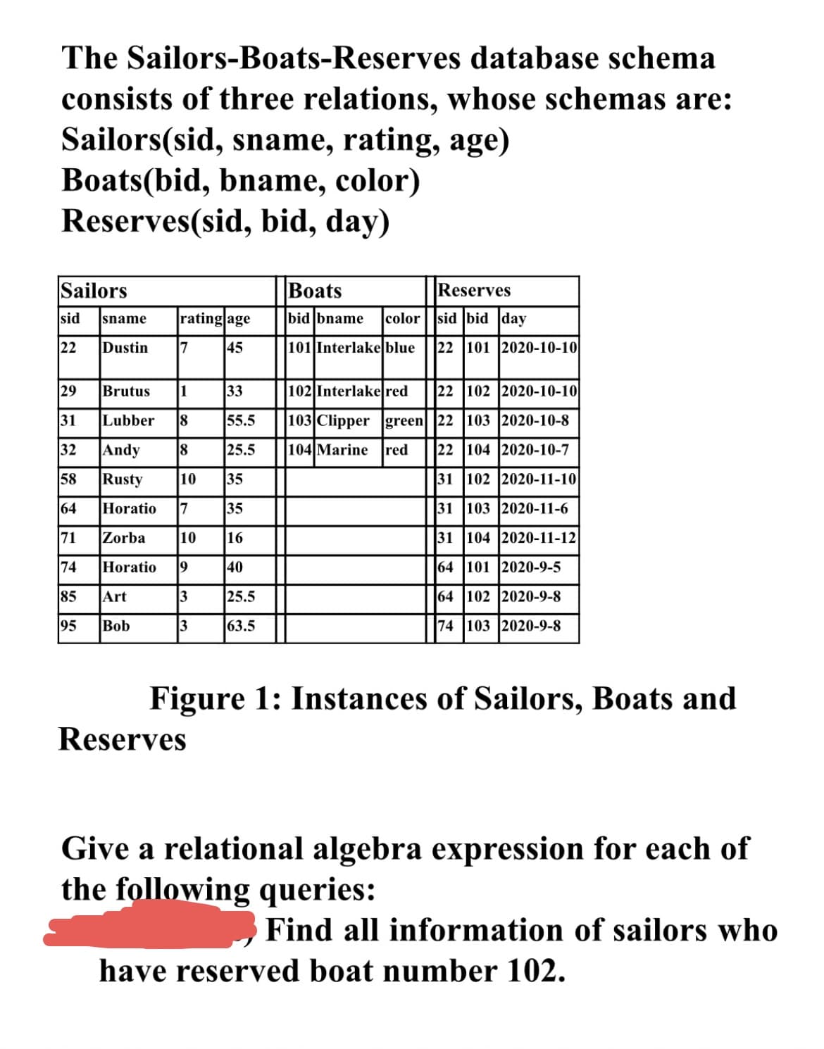 ### Sailors-Boats-Reserves Database Schema

The Sailors-Boats-Reserves database schema consists of three relations, whose schemas are:

- **Sailors(sid, sname, rating, age)**
- **Boats(bid, bname, color)**
- **Reserves(sid, bid, day)**

Below is a detailed description of the data instances present in this database.

#### Sailors Table

| sid | sname   | rating | age  |
|-----|---------|--------|------|
| 22  | Dustin  | 7      | 45   |
| 29  | Brutus  | 1      | 33   |
| 31  | Lubber  | 8      | 55.5 |
| 32  | Andy    | 8      | 25.5 |
| 58  | Rusty   | 10     | 35   |
| 64  | Horatio | 7      | 35   |
| 71  | Zorba   | 10     | 16   |
| 74  | Horatio | 9      | 40   |
| 85  | Art     | 3      | 25.5 |
| 95  | Bob     | 3      | 63.5 |

#### Boats Table

| bid | bname      | color  |
|-----|------------|--------|
| 101 | Interlake  | blue   |
| 102 | Interlake  | red    |
| 103 | Clipper    | green  |
| 104 | Marine     | red    |

#### Reserves Table

| sid | bid | day        |
|-----|-----|------------|
| 22  | 101 | 2020-10-10 |
| 22  | 102 | 2020-10-10 |
| 22  | 103 | 2020-10-8  |
| 22  | 104 | 2020-10-7  |
| 31  | 102 | 2020-11-10 |
| 31  | 103 | 2020-11-6  |
| 31  | 104 | 2020-11-12 |
| 64  | 101 | 2020-9-5   |
| 64 