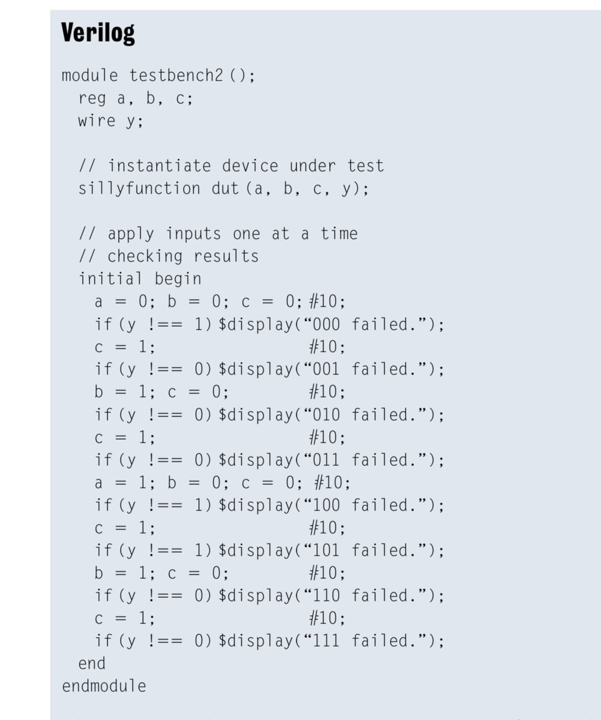 Verilog
module testbench2 ();
reg a, b, c;
wire y;
// instantiate device under test
sillyfunction dut (a, b, c, y);
// apply inputs one at a time
// checking results
initial begin
0; b = 0; c = 0; #10;
a
1) $display(“000 failed.");
#10;
0) $display(“001 failed.");
#10;
if (y !==
C
13;
if (y !=
1; c = 0;
if (y !=
=3D
b
0) $display(“010 failed.");
#10;
=
C
1;
if (y !== 0) $display(“011 failed.");
a = 1; b = 0; c = 0; #10;
if (y !=
1;
1) $display(“100 failed.");
#10;
=3=
C
if (y !== 1) $display(“101 failed.");
b = 1; c = 0;
#10;
0) $display(“110 failed.");
13;
if (y !=
#10;
if (y !== 0) $display(“111 failed.");
end
endmodule
