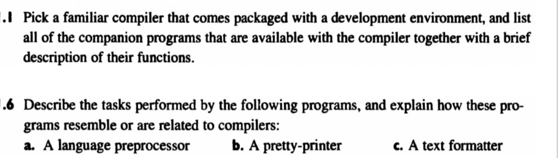 ### Understanding Compiler Ecosystems and Their Companion Programs

#### 1. Companion Programs with a Familiar Compiler

**Instruction:**
Pick a familiar compiler that comes packaged with a development environment, and list all of the companion programs that are available with the compiler together with a brief description of their functions.

**Discussion:**
When selecting a compiler, it is common to find that it is bundled with various companion programs that aid in development, debugging, and optimization. Examples of such companion programs might include:

- **Debugger:** Assists in identifying and fixing errors in the code.
- **Syntax Highlighter:** Makes the code easier to read by color-coding different elements.
- **Code Profiler:** Analyzes the performance of the code to identify bottlenecks.
- **Version Control Integration:** Helps manage changes to the code over time.
- **Documentation Generator:** Automatically creates documentation based on the code/comments.

#### 2. Tasks of Specific Companion Programs

**Instruction:**
Describe the tasks performed by the following programs, and explain how these programs resemble or are related to compilers:
a. A language preprocessor  
b. A pretty-printer  
c. A text formatter  

**Discussion:**
These tools are crucial in the software development lifecycle and perform various roles that complement the compiler.

**a. A Language Preprocessor:**
- **Tasks:** Handles directives for code inclusion and macro expansions before the compilation phase.
- **Relation to Compilers:** Preprocessors execute instructions that modify the source code, making it ready for the compiler by resolving macros and including header files.

**b. A Pretty-Printer:**
- **Tasks:** Formats code to be more readable and standardized according to coding guidelines.
- **Relation to Compilers:** While it doesn’t compile code itself, it prepares and organizes the source code in a way that is more comprehensible for humans, which indirectly facilitates the compilation process by ensuring consistent code structure.

**c. A Text Formatter:**
- **Tasks:** Adjusts the layout and presentation of documents and text to enhance readability and consistency.
- **Relation to Compilers:** Similar to a pretty-printer, but focuses on the textual representation of documents rather than code. Though not directly involved in compilation, it ensures that documentation and text accompanying the code are well-organized.

These supplementary tools collectively enhance the functionality of the compiler and streamline the development process by addressing specific aspects of code and document management.