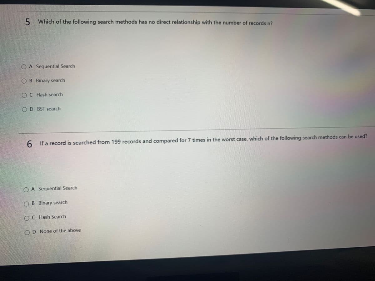 5
5 Which of the following search methods has no direct relationship with the number of records n?
O A Sequential Search
OB Binary search
OC Hash search
OD BST search
6.
If a record is searched from 199 records and compared for 7 times in the worst case, which of the following search methods can be used?
O A Sequential Search
OB Binary search
OC Hash Search
OD None of the above
