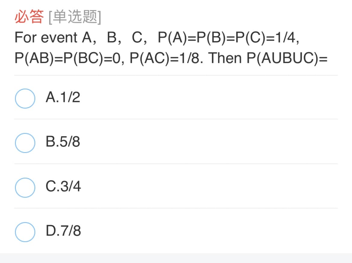 必答 [单选题]
For event A, B, C, P(A)=P(B)=P(C)=1/4,
P(AB)=P(BC)=0, P(AC)=1/8. Then P(AUBUC)=
O A.1/2
B.5/8
C.3/4
D.7/8
