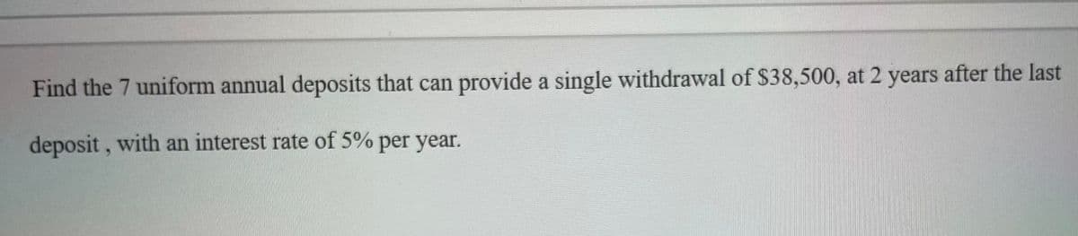 Find the 7 uniform annual deposits that can provide a single withdrawal of $38,500, at 2 years after the last
deposit, with an interest rate of 5% per year.
