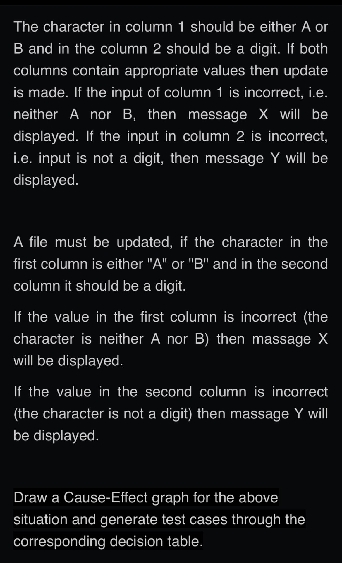 The character in column 1 should be either A or
B and in the column 2 should be a digit. If both
columns contain appropriate values then update
is made. If the input of column 1 is incorrect, i.e.
neither A nor B, then message X will be
displayed. If the input in column 2 is incorrect,
i.e. input is not a digit, then message Y will be
displayed.
A file must be updated, if the character in the
first column is either "A" or "B" and in the second
column it should be a digit.
If the value in the first column is incorrect (the
character is neither A nor B) then massage X
will be displayed.
If the value in the second column is incorrect
(the character is not a digit) then massage Y will
be displayed.
Draw a Cause-Effect graph for the above
situation and generate test cases through the
corresponding decision table.