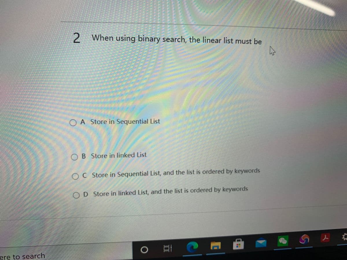 2 When using binary search, the linear list must be
OA Store in Sequential List
OB Store in linked List
OC Store in Sequential List, and the list is ordered by keywords
OD Store in linked List, and the list is ordered by keywords
ere to search
