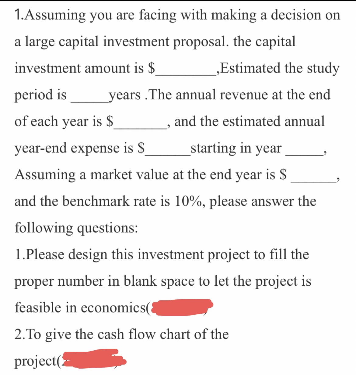 ### Investment Decision-Making Exercise

1. **Assuming you are faced with making a decision on a large capital investment proposal. The capital investment amount is $________, Estimated the study period is _____ years. The annual revenue at the end of each year is $________, and the estimated annual year-end expense is $_______ starting in year _____. Assuming a market value at the end year is $________, and the benchmark rate is 10%, please answer the following questions:**

    1. Please design this investment project to fill the proper number in blank space to ensure the project is feasible in economic terms (________).
    2. Provide the cash flow chart of the project (________).

In this exercise, participants are required to analyze a capital investment proposal by filling in the missing financial parameters. They will also need to create a cash flow chart to assess the economic feasibility of the proposed investment. By calculating and filling in the appropriate numbers, students will demonstrate their understanding of financial principles and investment analysis.

### Detailed Guide

- **Capital Investment Amount**: The initial cost required to start the project.
- **Study Period**: The total duration over which the project will be assessed.
- **Annual Revenue**: The consistent income expected to be generated at the end of each year.
- **Annual Year-End Expense**: The regular costs expected to be incurred annually at the end of each year.
- **Market Value at End Year**: The anticipated value of the investment at the end of the study period.
- **Benchmark Rate**: A standard rate (10% in this case) used for comparison to assess the investment's return.

### Cash Flow Chart

Creating a cash flow chart involves plotting out expected inflows and outflows of cash over the study period. This helps in visualizing the project's financial health over time and determining the net present value (NPV) and internal rate of return (IRR) to make informed investment decisions.

*(There are no graphs or diagrams included in the image that need explaining)*