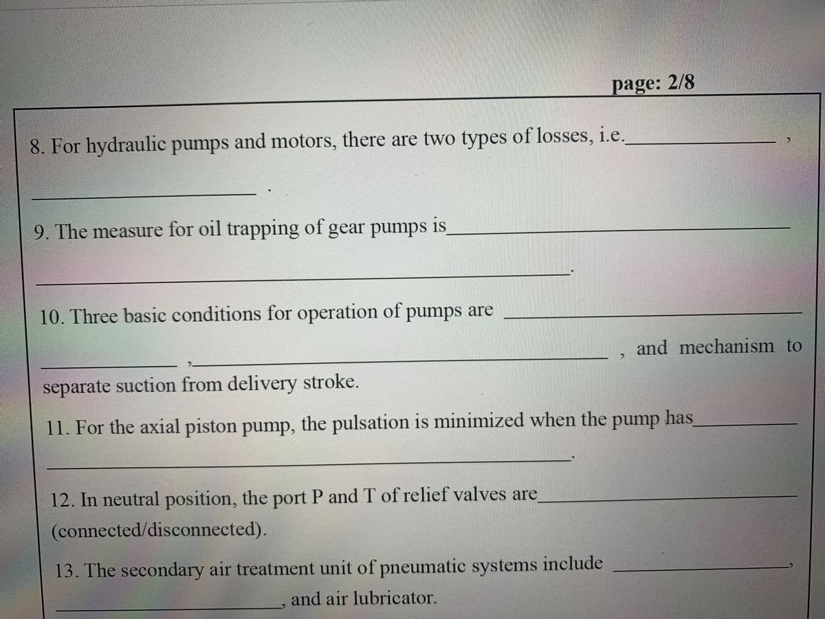 page: 2/8
8. For hydraulic pumps and motors, there are two types of losses, i.e.
9. The measure for oil trapping of gear pumps is
10. Three basic conditions for operation of pumps are
and mechanism to
separate suction from delivery stroke.
11. For the axial piston pump, the pulsation is minimized when the
pump
has
12. In neutral position, the port P and T of relief valves are
(connected/disconnected).
13. The secondary air treatment unit of pneumatic systems include
and air lubricator.
