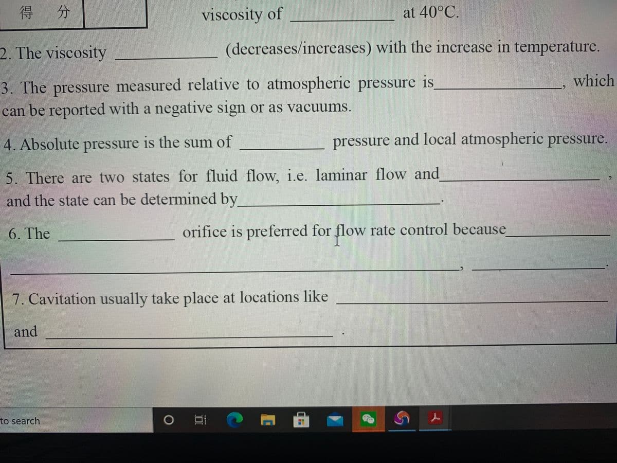 得分
viscosity of
at 40°C.
2. The viscosity
(decreases/increases) with the increase in temperature.
which
3. The pressure measured relative to atmospheric pressure is
can be reported with a negative sign or as vacuums.
4. Absolute pressure is the sum of
pressure and local atmospheric pressure.
5. There are two states for fluid flow, i.e. laminar flow and
and the state can be determined by
6. The
orifice is preferred for flow rate control because
7. Cavitation usually take place at locations like
and
to search
