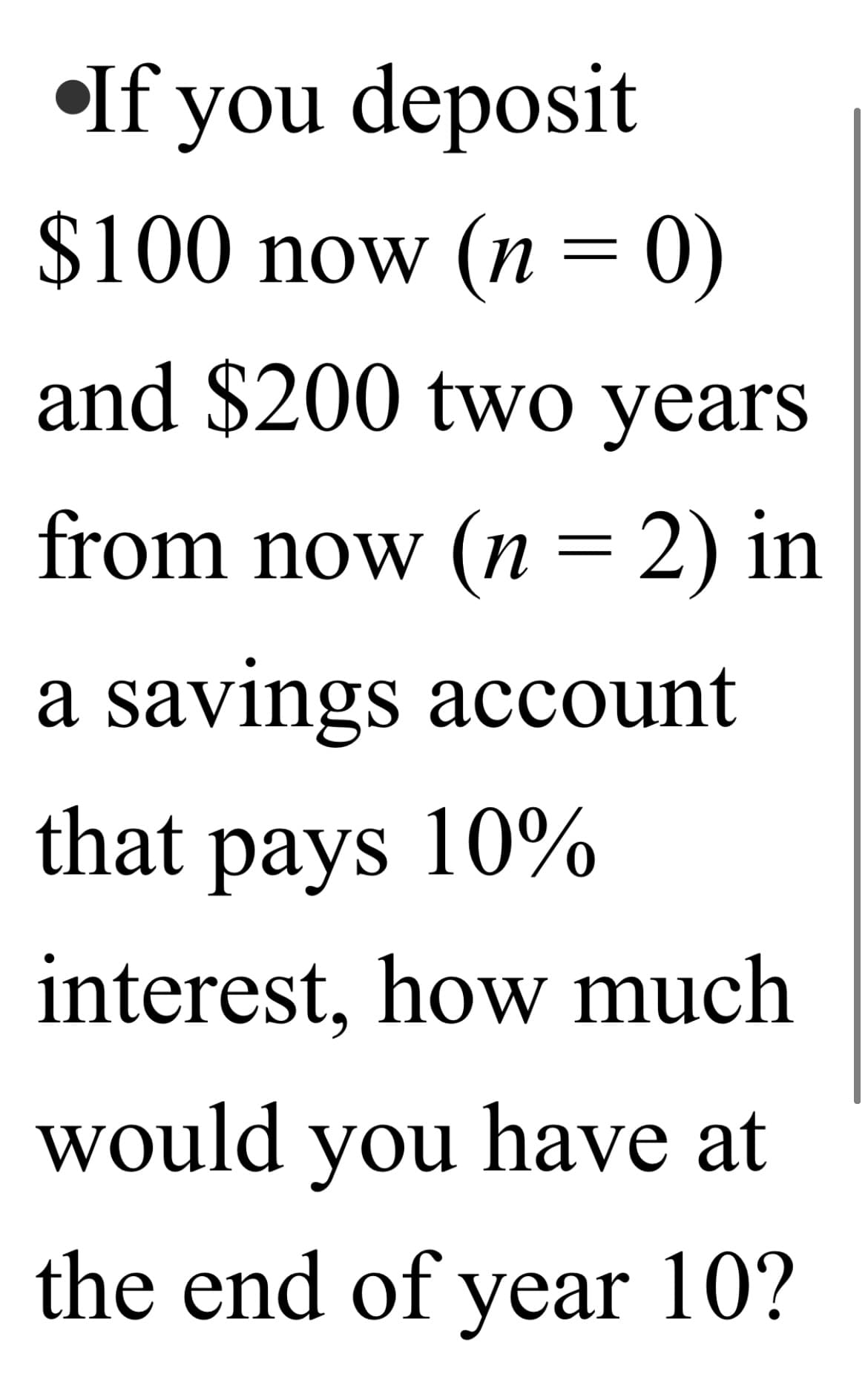 •If you deposit
$100 now (n = 0)
||
and $200 two years
from now (n = 2) in
||
a savings account
that pays 10%
interest, how much
would you have at
the end of year 10?
