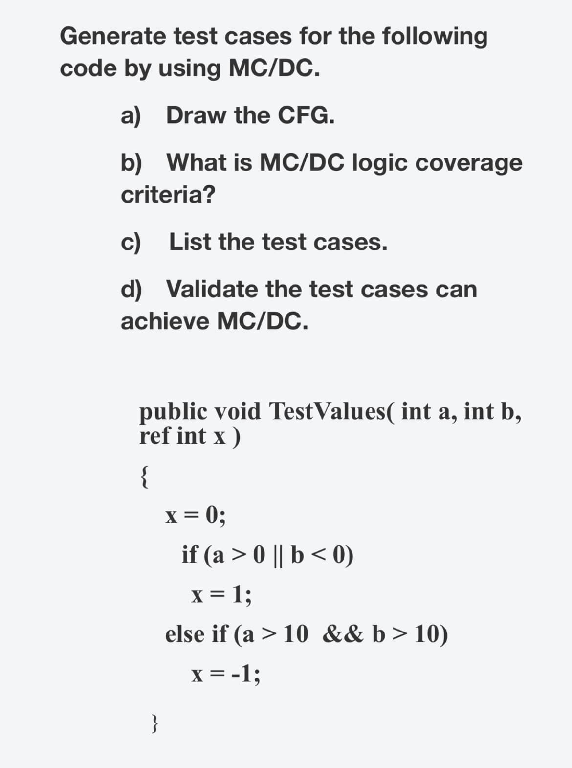 Generate test cases for the following
code by using MC/DC.
a) Draw the CFG.
b) What is MC/DC logic coverage
criteria?
c)
List the test cases.
d) Validate the test cases can
achieve MC/DC.
public void TestValues( int a, int b,
ref int x)
{
}
x = 0;
if (a> 0 || b < 0)
x = 1;
else if (a > 10 && b > 10)
x = -1;