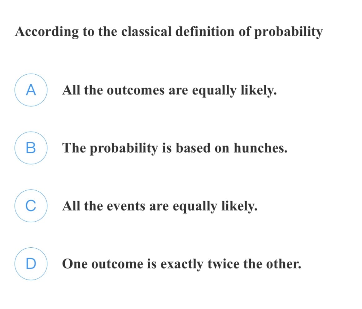 According to the classical definition of probability
A
All the outcomes are equally likely.
The probability is based on hunches.
All the events are equally likely.
D
One outcome is exactly twice the other.
