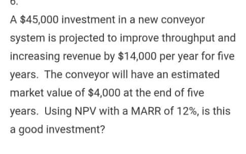 0.
A $45,000 investment in a new conveyor
system is projected to improve throughput and
increasing revenue by $14,000 per year for five
years. The conveyor will have an estimated
market value of $4,000 at the end of five
years. Using NPV with a MARR of 12%, is this
a good investment?
