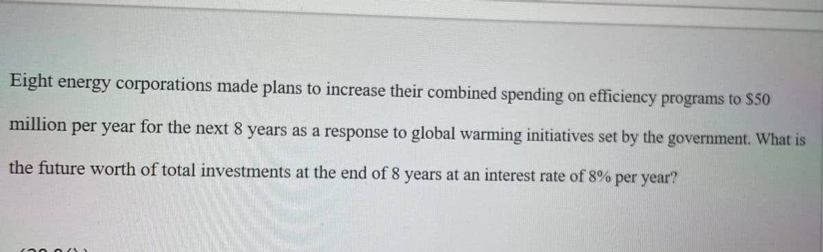 Eight energy corporations made plans to increase their combined spending on efficiency programs to $50
million per year for the next 8 years as a response to global warming initiatives set by the government. What is
the future worth of total investments at the end of 8 years at an interest rate of 8% per year?
