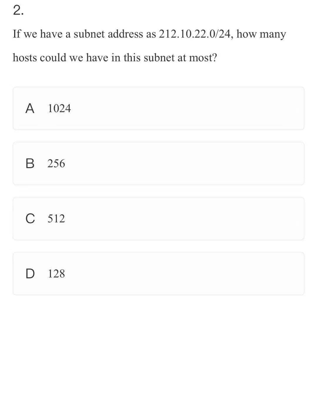 ### Question 2
#### Subnetting and Hosts Calculation

If we have a subnet address as 212.10.22.0/24, how many hosts could we have in this subnet at most?

**Options:**

- **A. 1024**
- **B. 256**
- **C. 512**
- **D. 128**

### Explanation

This question focuses on calculating the number of hosts that can be accommodated within a given subnet. In this scenario, the subnet address is 212.10.22.0 with a subnet mask of /24.

When the subnet mask is /24, it implies there are 24 bits in the network portion and the remaining 8 bits (32-24=8) in the host portion.

Using the formula \(2^n - 2\), where \(n\) is the number of bits for hosts:
\[ 2^8 - 2 = 256 - 2 = 254 \]

Thus, a /24 subnet can have a maximum of 254 hosts (excluding the network and broadcast addresses).

**Correct Answer: B**