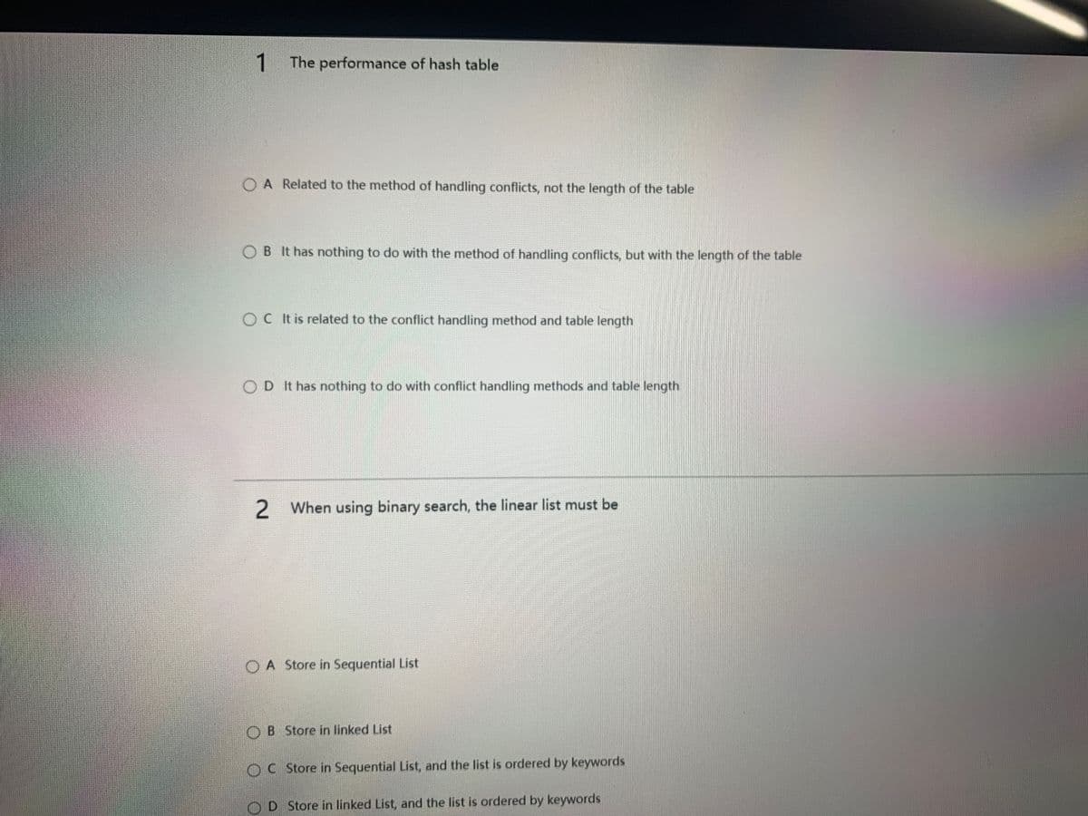 1.
The performance of hash table
O A Related to the method of handling conflicts, not the length of the table
O B It has nothing to do with the method of handling conflicts, but with the length of the table
OC It is related to the conflict handling method and table length
OD It has nothing to do with conflict handling methods and table length
2 When using binary search, the linear list must be
A Store in Sequential List
B Store in linked List
OC Store in Sequential List, and the list is ordered by keywords
OD Store in linked List, and the list is ordered by keywords
