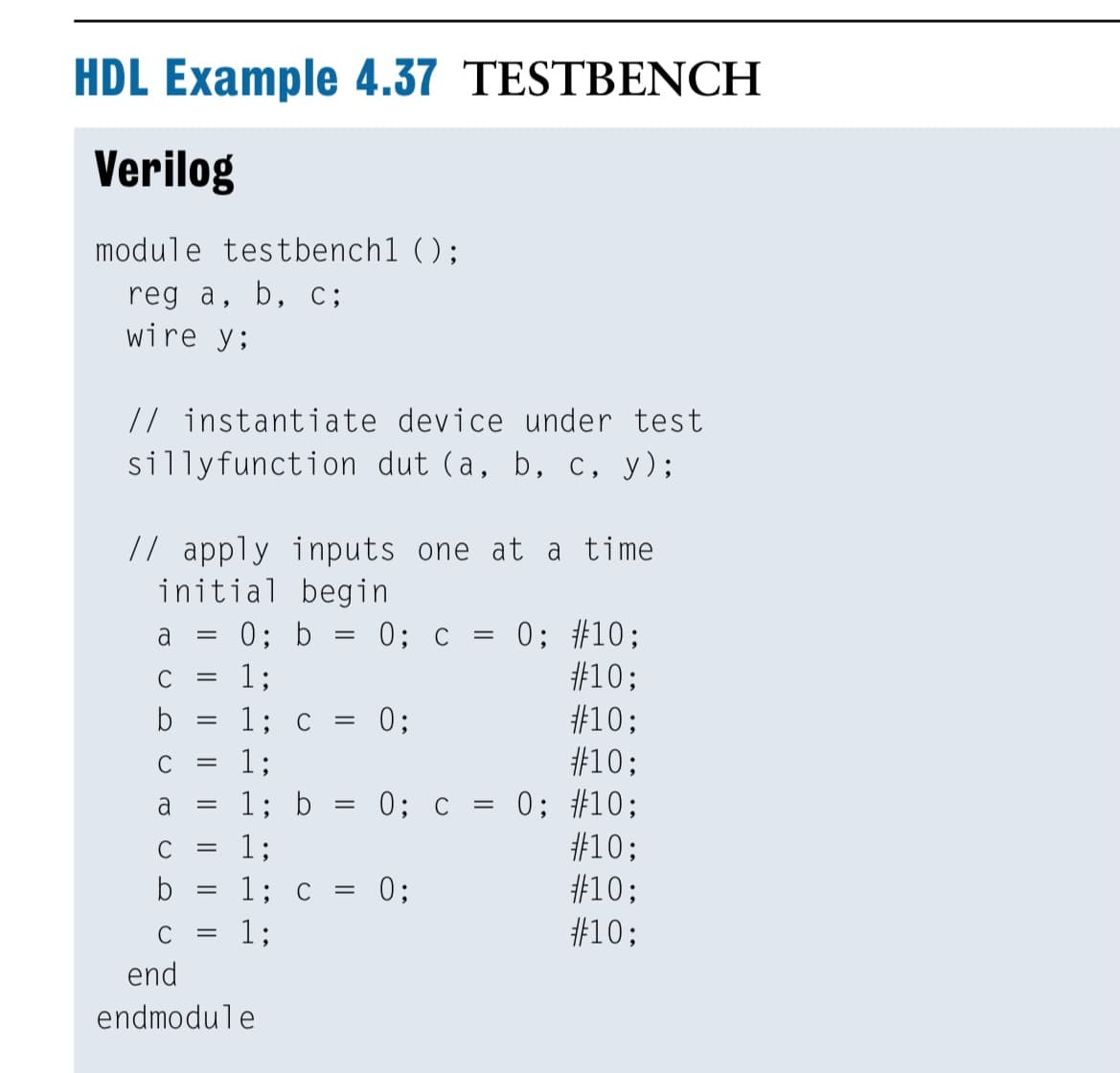 HDL Example 4.37 TESTBENCH
Verilog
module testbench1 ();
reg a, b, c;
wire y;
// instantiate device under test
sillyfunction dut (a, b, c, y);
// apply inputs one at a time
initial begin
0; b = 0; c = 0; #10;
#10;
#10;
#10;
0; c = 0; #10;
#10;
#10;
#10;
a
C
1;
|3D
b
1; C
= 0;
C
1;
a
1; b
||
C
1;
1; C
0;
||
C
1;
end
endmodule
