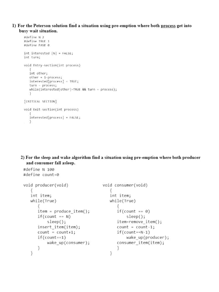 1) For the Peterson solution find a situation using pre-emption where both process get into
busy wait situation.
#define N 2
#idefine TRUE 1
#define FASE O
int interested [N] = FALSE;
int turn;
void Entry-section(int process)
int other;
other = 1-process;
interested[process] - TRUE;
turn - process;
while(interested[other]=TRUE && turn = process);
[CRITICAL SECTION]
void Exit section(int process)
interested[process] = FALSE;
2) For the sleep and wake algorithm find a situation using pre-emption where both producer
and consumer fall asleep.
#define N 100
#define count=0
void producer (void)
void consumer(void)
int item;
while(True)
{
item = produce_item();
if(count =- N)
sleep();
insert_item(item);
count = count+1;
int item;
while(True)
{
if(count == 0)
sleep();
item=removeitem();
count = count -1;
if(count=-N-1)
wake_up(producer);
consumer_item(item);
if(count==1)
wake_up(consumer);
