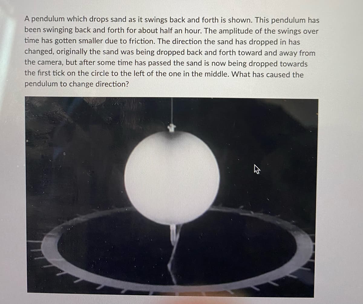 A pendulum which drops sand as it swings back and forth is shown. This pendulum has
been swinging back and forth for about half an hour. The amplitude of the swings over
time has gotten smaller due to friction. The direction the sand has dropped in has
changed, originally the sand was being dropped back and forth toward and away from
the camera, but after some time has passed the sand is now being dropped towards
the first tick on the circle to the left of the one in the middle. What has caused the
pendulum to change direction?