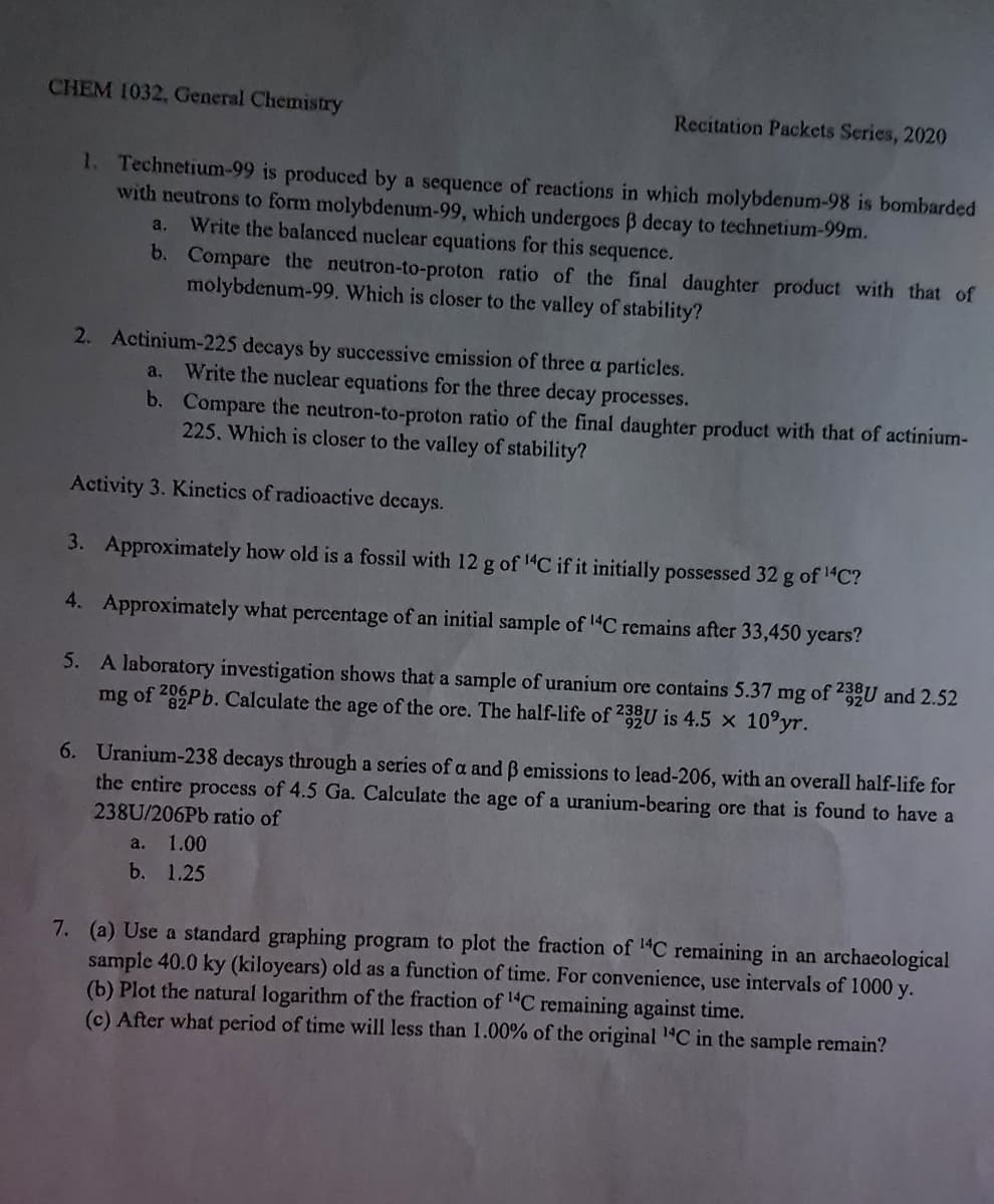 CHEM 1032, General Chemistry
Recitation Packets Series, 2020
1. Technetium-99 is produced by a sequence of reactions in which molybdenum-98 is bombarded
with neutrons to form molybdenum-99, which undergoes B decay to technetium-99m.
Write the balanced nuclear equations for this sequence.
a.
b. Compare the neutron-to-proton ratio of the final daughter product with that of
molybdenum-99. Which is closer to the valley of stability?
2. Actinium-225 decays by successive emission of three a particles.
Write the nuclear equations for the three decay processes.
b. Compare the neutron-to-proton ratio of the final daughter product with that of actinium-
225. Which is closer to the valley of stability?
a,
Activity 3. Kinetics of radioactive decays.
3. Approximately how old is a fossil with 12 g of 14C if it initially possessed 32 g of 1"C?
4. Approximately what percentage of an initial sample of "C remains after 33,450 years?
5. A laboratory investigation shows that a sample of uranium ore contains 5.37 mg of 235U and 2.52
mg of 20 Pb. Calculate the age of the ore. The half-life of 235U is 4.5 x 10°yr.
6. Uranium-238 decays through a series of a and B emissions to lead-206, with an overall half-life for
the entire process of 4.5 Ga. Calculate the age of a uranium-bearing ore that is found to have a
238U/206P6 ratio of
a.
1.00
b. 1.25
7. (a) Use a standard graphing program to plot the fraction of C remaining in an archaeological
sample 40.0 ky (kiloyears) old as a function of time. For convenience, use intervals of 1000 y.
(b) Plot the natural logarithm of the fraction of l C remaining against time.
(c) After what period of time will less than 1.00% of the original 1C in the sample remain?
